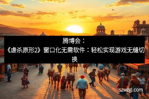 腾博会：《虐杀原形2》窗口化无需软件：轻松实现游戏无缝切换