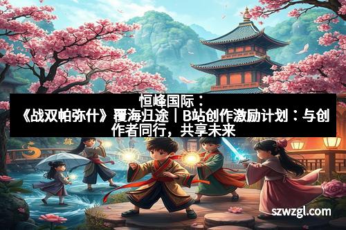 恒峰国际：《战双帕弥什》覆海归途｜B站创作激励计划：与创作者同行，共享未来