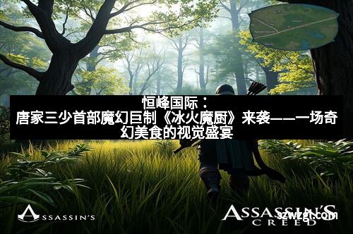 恒峰国际：唐家三少首部魔幻巨制《冰火魔厨》来袭——一场奇幻美食的视觉盛宴