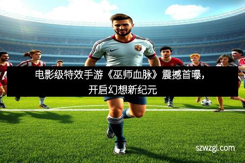电影级特效手游《巫师血脉》震撼首曝，开启幻想新纪元